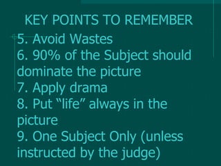 5. Avoid Wastes
6. 90% of the Subject should
dominate the picture
7. Apply drama
8. Put “life” always in the
picture
9. One Subject Only (unless
instructed by the judge)
KEY POINTS TO REMEMBER
 