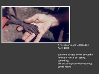A missionary goes to Uganda in April, 1980. Everyone already knows about the famine in Africa, but seeing something like this with your own eyes brings you to reality 