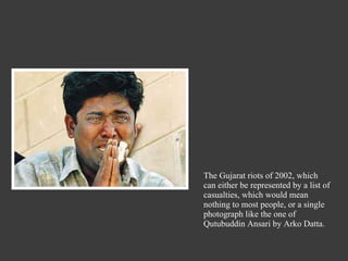 The Gujarat riots of 2002, which can either be represented by a list of casualties, which would mean nothing to most people, or a single photograph like the one of Qutubuddin Ansari by Arko Datta. 