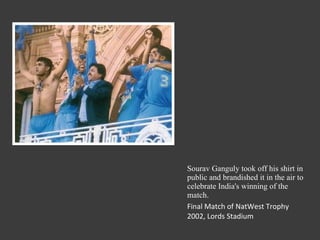 Sourav Ganguly took off his shirt in public and brandished it in the air to celebrate India's winning of the match. Final Match of NatWest Trophy 2002, Lords Stadium 