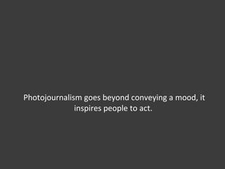 Photojournalism goes beyond conveying a mood, it inspires people to act.  