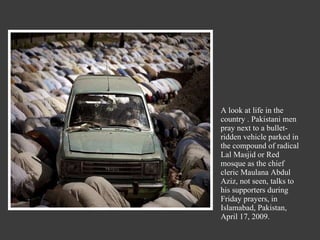 A look at life in the country . Pakistani men pray next to a bullet-ridden vehicle parked in the compound of radical Lal Masjid or Red mosque as the chief cleric Maulana Abdul Aziz, not seen, talks to his supporters during Friday prayers, in Islamabad, Pakistan, April 17, 2009. 