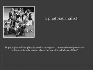 a photojournalist In photojournalism, photojournalists are given “unprecedented power and indisputable information about the world in which we all live” 
