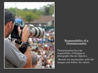 Responsibility of a Photojournalist P hotojournalists have the responsibility of bringing in photographs that are objective. Should not manipulate with the images and follow the ethics. 