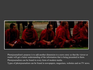 Photojournalism's purpose is to add another dimension to a news story so that the viewer or reader will get a better understanding of the information that is being presented to them. Photojournalism can be found in every form of modern media. Types of photojournalism can be found in newspapers, magazines, websites and on TV news. 