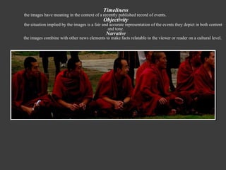 Timeliness the images have meaning in the context of a recently published record of events. Objectivity the situation implied by the images is a fair and accurate representation of the events they depict in   both content and tone. Narrative the images combine with other news elements to make facts relatable to the viewer or reader on a cultural level. 