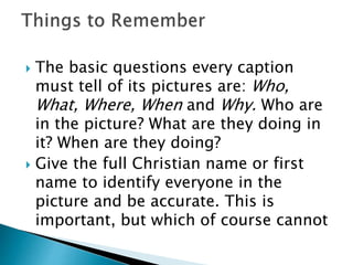 The basic questions every caption
must tell of its pictures are: Who,
What, Where, When and Why. Who are
in the picture? What are they doing in
it? When are they doing?
 Give the full Christian name or first
name to identify everyone in the
picture and be accurate. This is
important, but which of course cannot
 