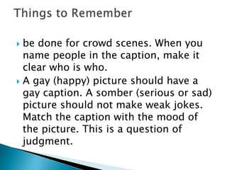  be done for crowd scenes. When you
name people in the caption, make it
clear who is who.
 A gay (happy) picture should have a
gay caption. A somber (serious or sad)
picture should not make weak jokes.
Match the caption with the mood of
the picture. This is a question of
judgment.
 