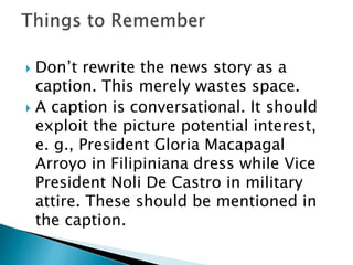 Don’t rewrite the news story as a
caption. This merely wastes space.
 A caption is conversational. It should
exploit the picture potential interest,
e. g., President Gloria Macapagal
Arroyo in Filipiniana dress while Vice
President Noli De Castro in military
attire. These should be mentioned in
the caption.
 