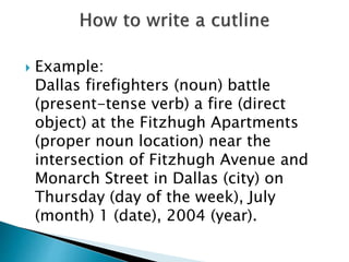  Example:
Dallas firefighters (noun) battle
(present-tense verb) a fire (direct
object) at the Fitzhugh Apartments
(proper noun location) near the
intersection of Fitzhugh Avenue and
Monarch Street in Dallas (city) on
Thursday (day of the week), July
(month) 1 (date), 2004 (year).
 