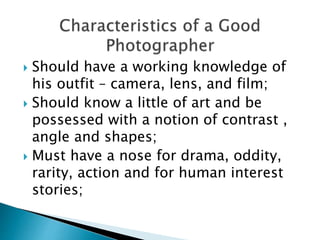  Should have a working knowledge of
his outfit – camera, lens, and film;
 Should know a little of art and be
possessed with a notion of contrast ,
angle and shapes;
 Must have a nose for drama, oddity,
rarity, action and for human interest
stories;
 