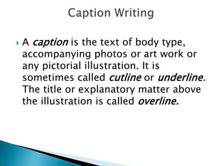  A caption is the text of body type,
accompanying photos or art work or
any pictorial illustration. It is
sometimes called cutline or underline.
The title or explanatory matter above
the illustration is called overline.
 