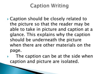  Caption should be closely related to
the picture so that the reader may be
able to take in picture and caption at a
glance. This explains why the caption
should be underneath the picture
when there are other materials on the
page.
 The caption can be at the side when
caption and picture are isolated.
 