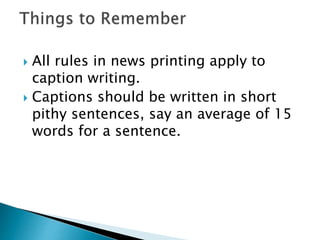  All rules in news printing apply to
caption writing.
 Captions should be written in short
pithy sentences, say an average of 15
words for a sentence.
 