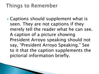  Captions should supplement what is
seen. They are not captions if they
merely tell the reader what he can see.
A caption of a picture showing
President Arroyo speaking should not
say, “President Arroyo Speaking.” See
to it that the caption supplements the
pictorial information briefly.
 