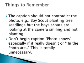  The caption should not contradict the
photo, e.g., Boy Scout planting tree
seedlings but the boys scouts are
looking at the camera smiling and not
planting.
 Don’t begin caption “Photo shows”
especially if it really doesn’t or “ In the
Photo are..” This is totally
unnecessary.
 