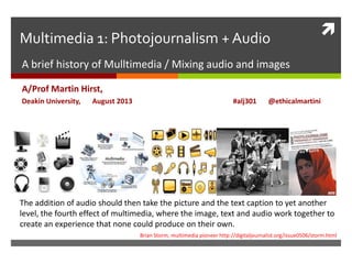 Multimedia 1: Photojournalism + Audio
A brief history of Mulltimedia / Mixing audio and images
A/Prof Martin Hirst,
Deakin University, August 2013 #alj301 @ethicalmartini
The addition of audio should then take the picture and the text caption to yet another
level, the fourth effect of multimedia, where the image, text and audio work together to
create an experience that none could produce on their own.
Brian Storm, multimedia pioneer http://digitaljournalist.org/issue0506/storm.html
 