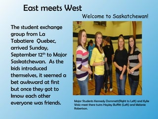 East meets West
The student exchange
group from La
Tabatiere Quebec,
arrived Sunday,
September 12th
to Major
Saskatchewan. As the
kids introduced
themselves, it seemed a
bet awkward at first
but once they got to
know each other
everyone was friends. Major Students Kennedy Dommett(Right to Left) and Kylie
Walz meet there twins Hayley Buffitt (Left) and Melanie
Robertson.
Welcome to Saskatchewan!
 