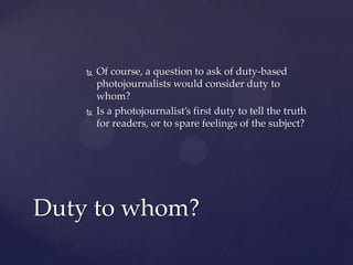  Of course, a question to ask of duty-based
photojournalists would consider duty to
whom?
 Is a photojournalist’s first duty to tell the truth
for readers, or to spare feelings of the subject?
Duty to whom?
 