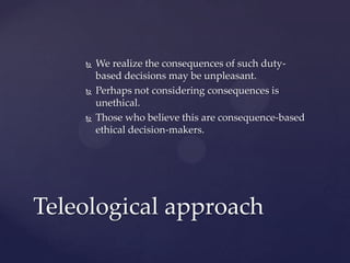  We realize the consequences of such duty-
based decisions may be unpleasant.
 Perhaps not considering consequences is
unethical.
 Those who believe this are consequence-based
ethical decision-makers.
Teleological approach
 