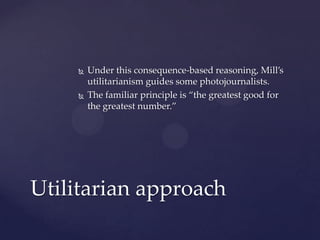  Under this consequence-based reasoning, Mill’s
utilitarianism guides some photojournalists.
 The familiar principle is “the greatest good for
the greatest number.”
Utilitarian approach
 