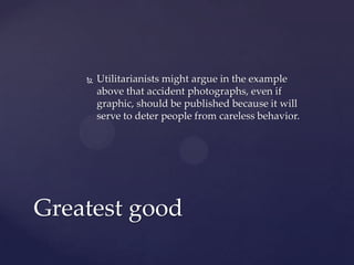  Utilitarianists might argue in the example
above that accident photographs, even if
graphic, should be published because it will
serve to deter people from careless behavior.
Greatest good
 