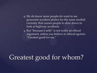  We do know more people do want to see
gruesome accident photos for the same morbid
curiosity that causes people to slow down to
look at highway accidents.
 But “because it sells” is not really an ethical
argument, unless you believe in ethical egoism:
“Greatest good for me.”
Greatest good for whom?
 