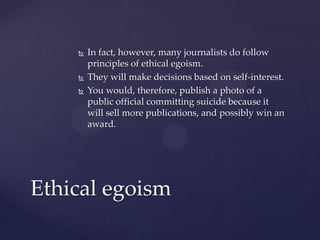  In fact, however, many journalists do follow
principles of ethical egoism.
 They will make decisions based on self-interest.
 You would, therefore, publish a photo of a
public official committing suicide because it
will sell more publications, and possibly win an
award.
Ethical egoism
 