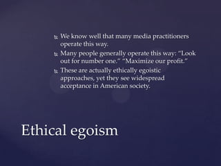  We know well that many media practitioners
operate this way.
 Many people generally operate this way: “Look
out for number one.” “Maximize our profit.”
 These are actually ethically egoistic
approaches, yet they see widespread
acceptance in American society.
Ethical egoism
 