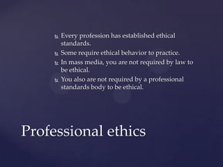  Every profession has established ethical
standards.
 Some require ethical behavior to practice.
 In mass media, you are not required by law to
be ethical.
 You also are not required by a professional
standards body to be ethical.
Professional ethics
 