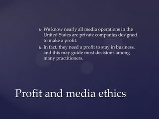  We know nearly all media operations in the
United States are private companies designed
to make a profit.
 In fact, they need a profit to stay in business,
and this may guide most decisions among
many practitioners.
Profit and media ethics
 