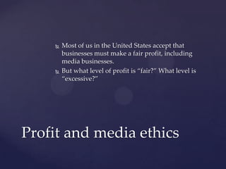  Most of us in the United States accept that
businesses must make a fair profit, including
media businesses.
 But what level of profit is “fair?” What level is
“excessive?”
Profit and media ethics
 