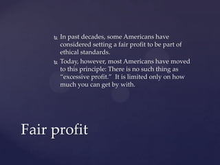  In past decades, some Americans have
considered setting a fair profit to be part of
ethical standards.
 Today, however, most Americans have moved
to this principle: There is no such thing as
“excessive profit.” It is limited only on how
much you can get by with.
Fair profit
 