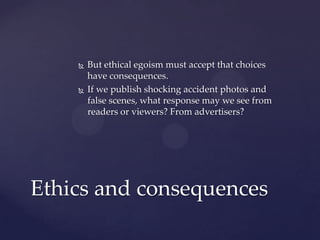  But ethical egoism must accept that choices
have consequences.
 If we publish shocking accident photos and
false scenes, what response may we see from
readers or viewers? From advertisers?
Ethics and consequences
 