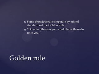  Some photojournalists operate by ethical
standards of the Golden Rule:
 “Do unto others as you would have them do
unto you.”
Golden rule
 