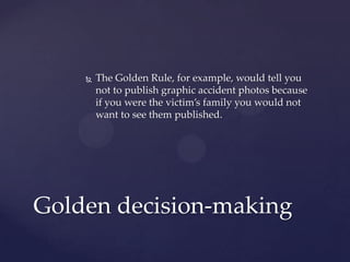  The Golden Rule, for example, would tell you
not to publish graphic accident photos because
if you were the victim’s family you would not
want to see them published.
Golden decision-making
 