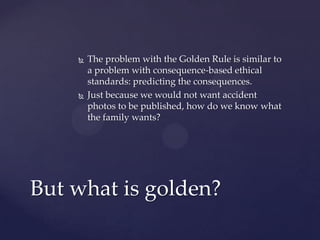  The problem with the Golden Rule is similar to
a problem with consequence-based ethical
standards: predicting the consequences.
 Just because we would not want accident
photos to be published, how do we know what
the family wants?
But what is golden?
 