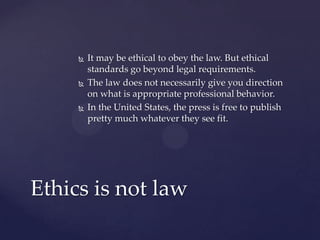  It may be ethical to obey the law. But ethical
standards go beyond legal requirements.
 The law does not necessarily give you direction
on what is appropriate professional behavior.
 In the United States, the press is free to publish
pretty much whatever they see fit.
Ethics is not law
 