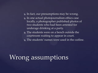  In fact, our presumptions may be wrong.
 In one actual photojournalism ethics case
locally, a photographer published photos of
two students who had been arrested for
underage drinking at a party.
 The students were on a bench outside the
courtroom waiting to appear in court.
 The students’ names were used in the cutline.
Wrong assumptions
 