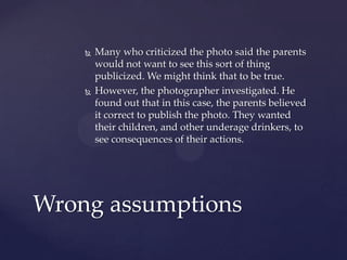  Many who criticized the photo said the parents
would not want to see this sort of thing
publicized. We might think that to be true.
 However, the photographer investigated. He
found out that in this case, the parents believed
it correct to publish the photo. They wanted
their children, and other underage drinkers, to
see consequences of their actions.
Wrong assumptions
 