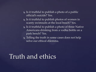  Is it truthful to publish a photo of a public
official’s suicide? Yes.
 Is it truthful to publish photos of women in
scanty swimsuits at the local beach? Yes.
 Is it truthful to publish a photo of three Native
Americans drinking from a vodka bottle on a
park bench? Yes.
 Telling the truth in some cases does not help
solve our ethical dilemma.
Truth and ethics
 