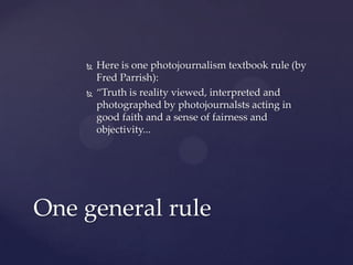  Here is one photojournalism textbook rule (by
Fred Parrish):
 “Truth is reality viewed, interpreted and
photographed by photojournalsts acting in
good faith and a sense of fairness and
objectivity...
One general rule
 