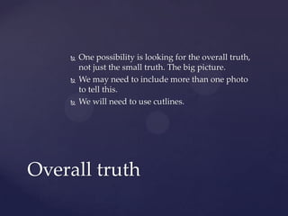  One possibility is looking for the overall truth,
not just the small truth. The big picture.
 We may need to include more than one photo
to tell this.
 We will need to use cutlines.
Overall truth
 