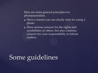 Here are some general principles for
photojournalists.
 Have a reason you can clearly state for using a
photo.
 Have serious concern for the rights and
sensibilities of others, but also a serious
concern for your responsibility to inform
readers.
Some guidelines
 