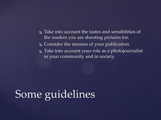  Take into account the tastes and sensibilities of
the readers you are shooting pictures for.
 Consider the mission of your publication.
 Take into account your role as a photojournalist
in your community and in society.
Some guidelines
 