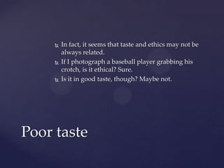  In fact, it seems that taste and ethics may not be
always related.
 If I photograph a baseball player grabbing his
crotch, is it ethical? Sure.
 Is it in good taste, though? Maybe not.
Poor taste
 