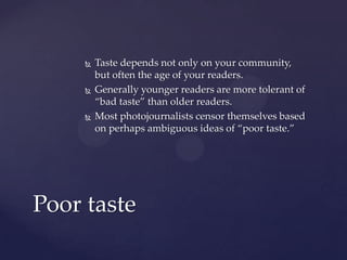  Taste depends not only on your community,
but often the age of your readers.
 Generally younger readers are more tolerant of
“bad taste” than older readers.
 Most photojournalists censor themselves based
on perhaps ambiguous ideas of “poor taste.”
Poor taste
 