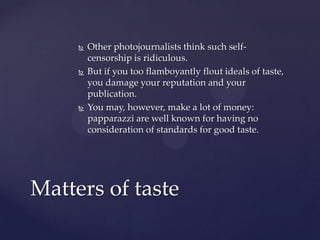  Other photojournalists think such self-
censorship is ridiculous.
 But if you too flamboyantly flout ideals of taste,
you damage your reputation and your
publication.
 You may, however, make a lot of money:
papparazzi are well known for having no
consideration of standards for good taste.
Matters of taste
 