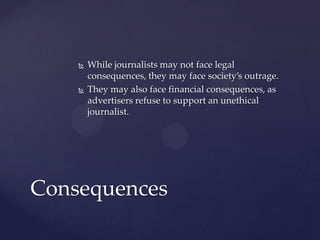  While journalists may not face legal
consequences, they may face society’s outrage.
 They may also face financial consequences, as
advertisers refuse to support an unethical
journalist.
Consequences
 
