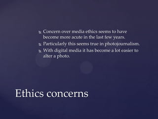  Concern over media ethics seems to have
become more acute in the last few years.
 Particularly this seems true in photojournalism.
 With digital media it has become a lot easier to
alter a photo.
Ethics concerns
 